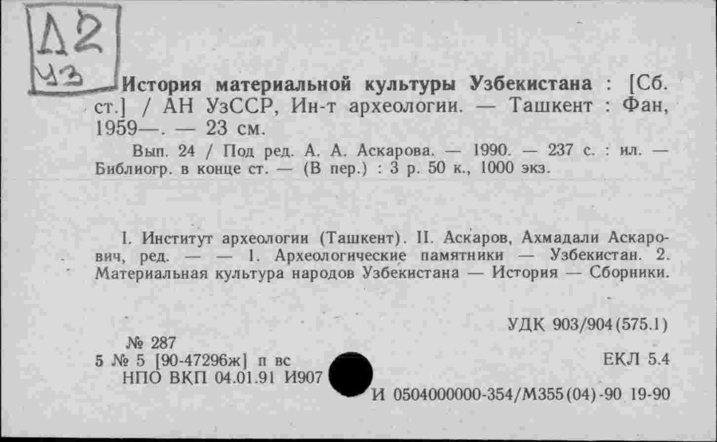 ﻿История материальной культуры ст.] / АН УзССР, Ин-т археологии. 1959—. — 23 см.
Узбекистана : [Сб.
— Ташкент : Фан,
Вып. 24 / Под ред. А. А. Аскарова. — 1990. — 237 с. : ил. — Библиогр. в конце ст. — (В пер.) : 3 р. 50 к., 1000 экз.
I. Институт археологии (Ташкент). II. Аскаров, Ахмадали Аскарович, ред. — — 1. Археологические памятники — Узбекистан. 2. Материальная культура народов Узбекистана — История — Сборники.
№ 287
5 № 5 [90-47296ж] п вс НПО ВКП 04.01.91 И907
УДК 903/904(575.1)
ЕКЛ 5.4
И 0504000000-354/М355(04)-90 19-90